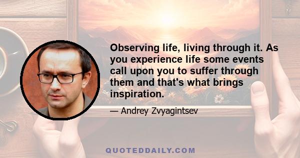 Observing life, living through it. As you experience life some events call upon you to suffer through them and that's what brings inspiration.