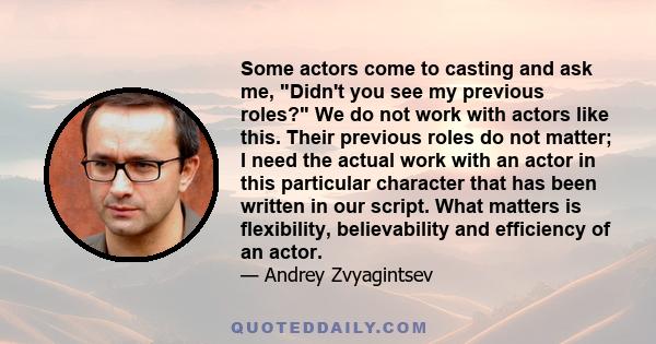 Some actors come to casting and ask me, Didn't you see my previous roles? We do not work with actors like this. Their previous roles do not matter; I need the actual work with an actor in this particular character that