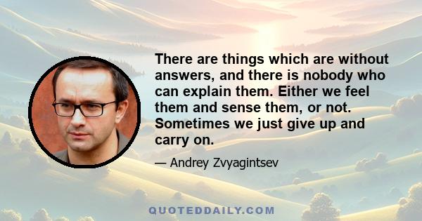 There are things which are without answers, and there is nobody who can explain them. Either we feel them and sense them, or not. Sometimes we just give up and carry on.