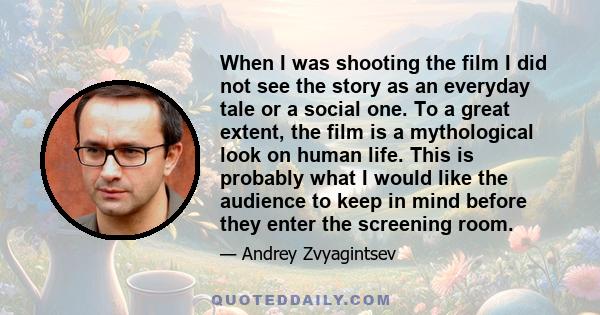 When I was shooting the film I did not see the story as an everyday tale or a social one. To a great extent, the film is a mythological look on human life. This is probably what I would like the audience to keep in mind 