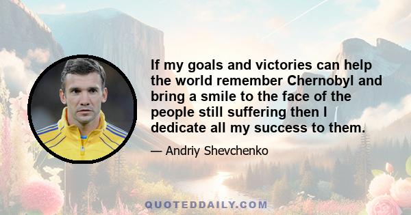 If my goals and victories can help the world remember Chernobyl and bring a smile to the face of the people still suffering then I dedicate all my success to them.