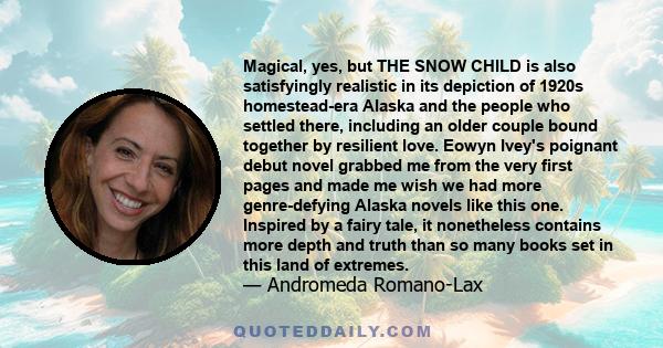 Magical, yes, but THE SNOW CHILD is also satisfyingly realistic in its depiction of 1920s homestead-era Alaska and the people who settled there, including an older couple bound together by resilient love. Eowyn Ivey's