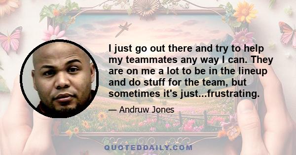 I just go out there and try to help my teammates any way I can. They are on me a lot to be in the lineup and do stuff for the team, but sometimes it's just...frustrating.