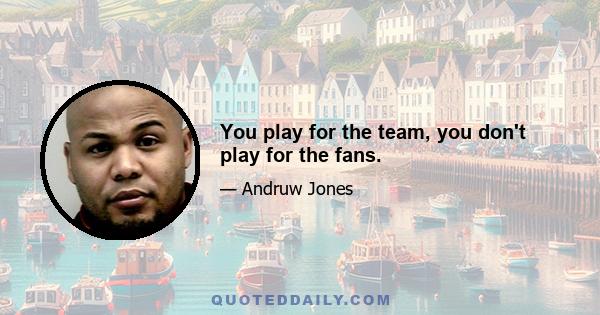 You play for the team, you don't play for the fans.