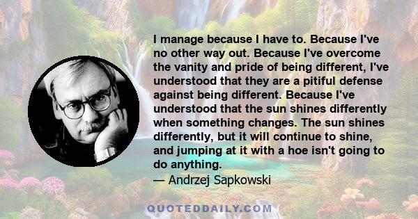 I manage because I have to. Because I've no other way out. Because I've overcome the vanity and pride of being different, I've understood that they are a pitiful defense against being different. Because I've understood