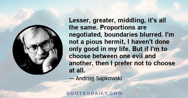 Lesser, greater, middling, it's all the same. Proportions are negotiated, boundaries blurred. I'm not a pious hermit, I haven't done only good in my life. But if I'm to choose between one evil and another, then I prefer 