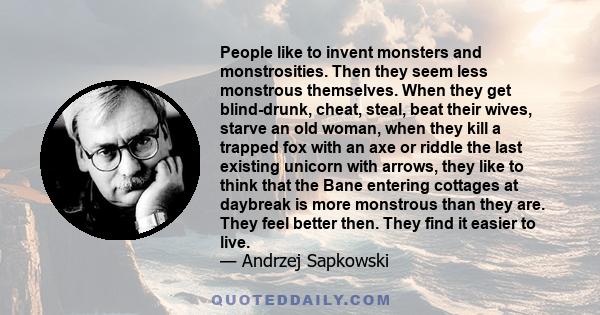 People like to invent monsters and monstrosities. Then they seem less monstrous themselves. When they get blind-drunk, cheat, steal, beat their wives, starve an old woman, when they kill a trapped fox with an axe or