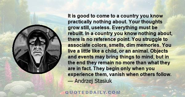 It is good to come to a country you know practically nothing about. Your thoughts grow still, useless. Everything must be rebuilt. In a country you know nothing about, there is no reference point. You struggle to