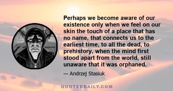 Perhaps we become aware of our existence only when we feel on our skin the touch of a place that has no name, that connects us to the earliest time, to all the dead, to prehistory, when the mind first stood apart from