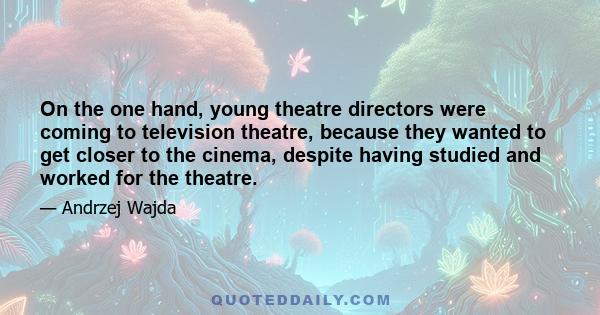 On the one hand, young theatre directors were coming to television theatre, because they wanted to get closer to the cinema, despite having studied and worked for the theatre.