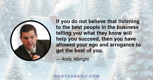 If you do not believe that listening to the best people in the business telling you what they know will help you succeed, then you have allowed your ego and arrogance to get the best of you.