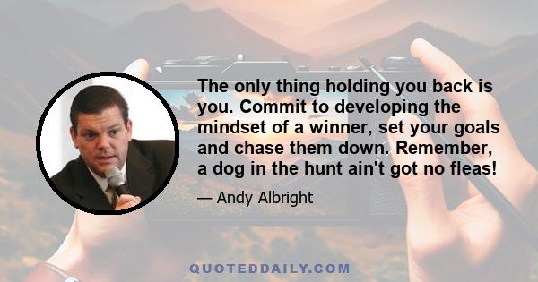 The only thing holding you back is you. Commit to developing the mindset of a winner, set your goals and chase them down. Remember, a dog in the hunt ain't got no fleas!