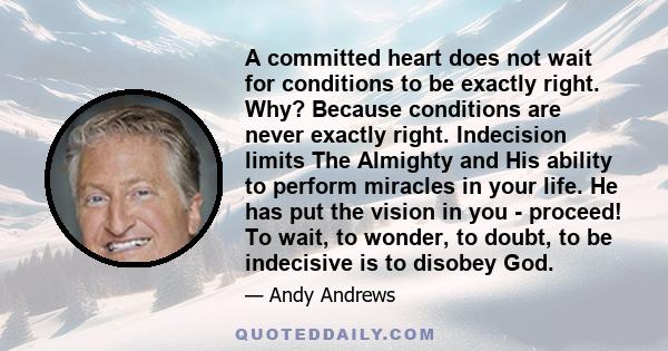 A committed heart does not wait for conditions to be exactly right. Why? Because conditions are never exactly right. Indecision limits The Almighty and His ability to perform miracles in your life. He has put the vision 