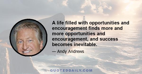 A life filled with opportunities and encouragement finds more and more opportunities and encouragement, and success becomes inevitable.