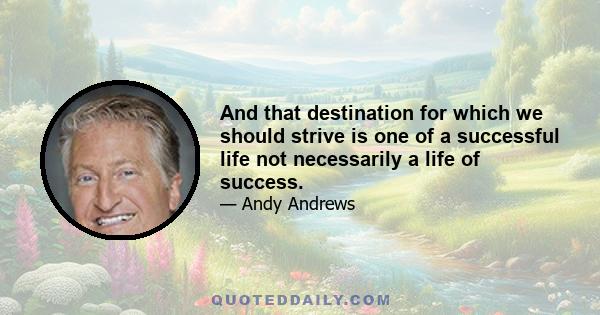 And that destination for which we should strive is one of a successful life not necessarily a life of success.