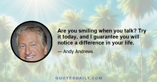 Are you smiling when you talk? Try it today, and I guarantee you will notice a difference in your life.