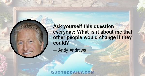 Ask yourself this question everyday: What is it about me that other people would change if they could?