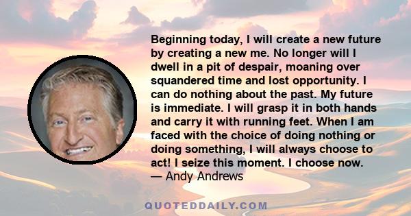 Beginning today, I will create a new future by creating a new me. No longer will I dwell in a pit of despair, moaning over squandered time and lost opportunity. I can do nothing about the past. My future is immediate. I 