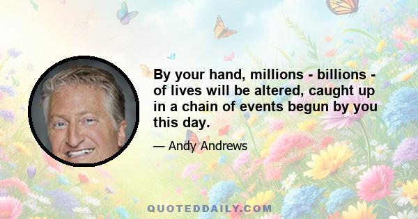 By your hand, millions - billions - of lives will be altered, caught up in a chain of events begun by you this day.