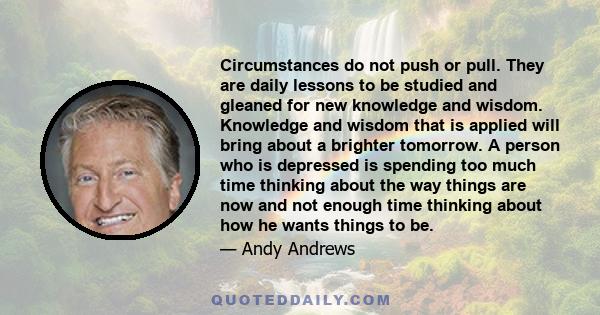 Circumstances do not push or pull. They are daily lessons to be studied and gleaned for new knowledge and wisdom. Knowledge and wisdom that is applied will bring about a brighter tomorrow. A person who is depressed is