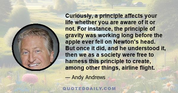 Curiously, a principle affects your life whether you are aware of it or not. For instance, the principle of gravity was working long before the apple ever fell on Newton's head. But once it did, and he understood it,