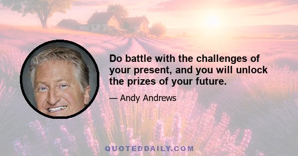 Do battle with the challenges of your present, and you will unlock the prizes of your future.