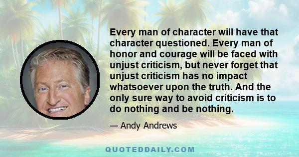 Every man of character will have that character questioned. Every man of honor and courage will be faced with unjust criticism, but never forget that unjust criticism has no impact whatsoever upon the truth. And the