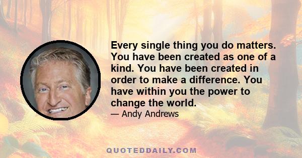 Every single thing you do matters. You have been created as one of a kind. You have been created in order to make a difference. You have within you the power to change the world.