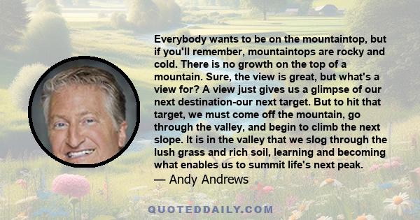 Everybody wants to be on the mountaintop, but if you'll remember, mountaintops are rocky and cold. There is no growth on the top of a mountain. Sure, the view is great, but what's a view for? A view just gives us a