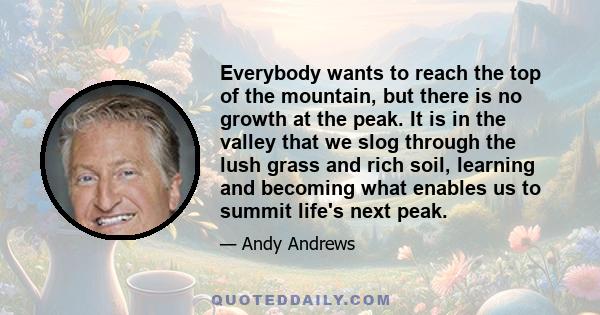 Everybody wants to reach the top of the mountain, but there is no growth at the peak. It is in the valley that we slog through the lush grass and rich soil, learning and becoming what enables us to summit life's next