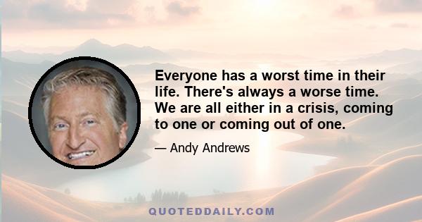 Everyone has a worst time in their life. There's always a worse time. We are all either in a crisis, coming to one or coming out of one.