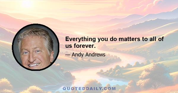 Everything you do matters to all of us forever.