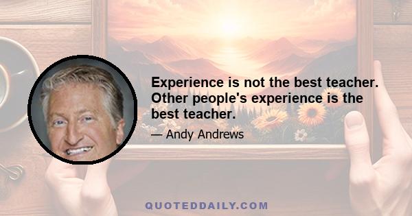 Experience is not the best teacher. Other people's experience is the best teacher.