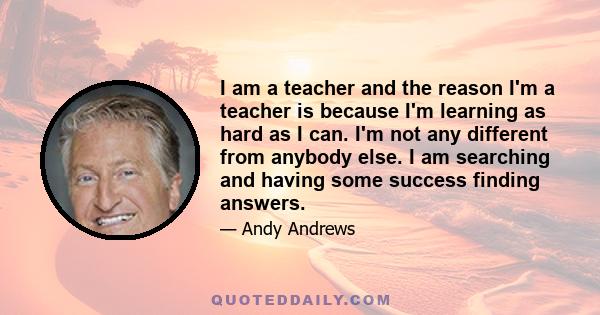 I am a teacher and the reason I'm a teacher is because I'm learning as hard as I can. I'm not any different from anybody else. I am searching and having some success finding answers.