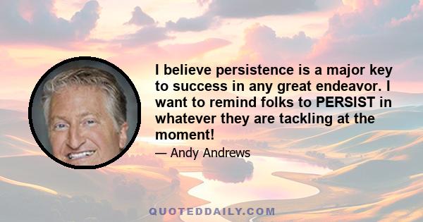 I believe persistence is a major key to success in any great endeavor. I want to remind folks to PERSIST in whatever they are tackling at the moment!