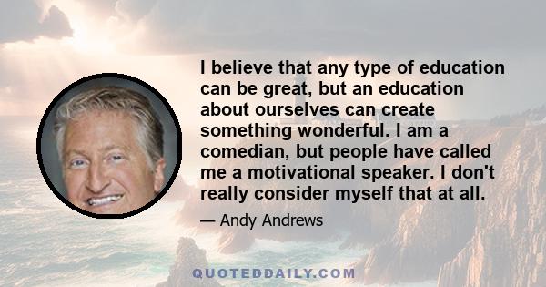 I believe that any type of education can be great, but an education about ourselves can create something wonderful. I am a comedian, but people have called me a motivational speaker. I don't really consider myself that