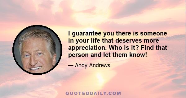 I guarantee you there is someone in your life that deserves more appreciation. Who is it? Find that person and let them know!