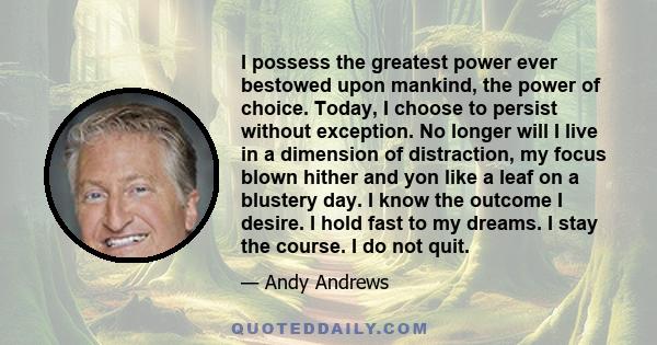 I possess the greatest power ever bestowed upon mankind, the power of choice. Today, I choose to persist without exception. No longer will I live in a dimension of distraction, my focus blown hither and yon like a leaf