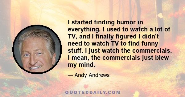 I started finding humor in everything. I used to watch a lot of TV, and I finally figured I didn't need to watch TV to find funny stuff. I just watch the commercials. I mean, the commercials just blew my mind.