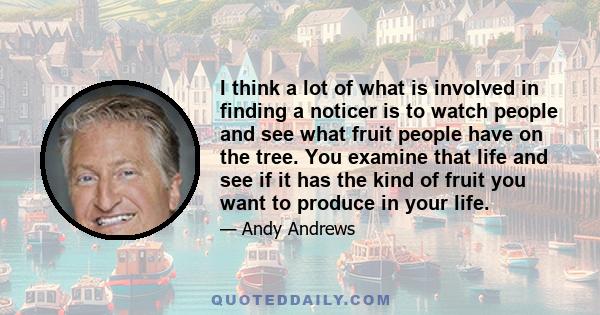 I think a lot of what is involved in finding a noticer is to watch people and see what fruit people have on the tree. You examine that life and see if it has the kind of fruit you want to produce in your life.