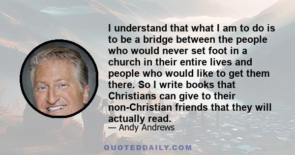 I understand that what I am to do is to be a bridge between the people who would never set foot in a church in their entire lives and people who would like to get them there. So I write books that Christians can give to 