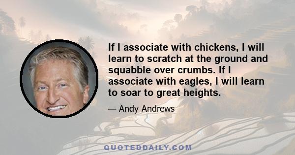 If I associate with chickens, I will learn to scratch at the ground and squabble over crumbs. If I associate with eagles, I will learn to soar to great heights.