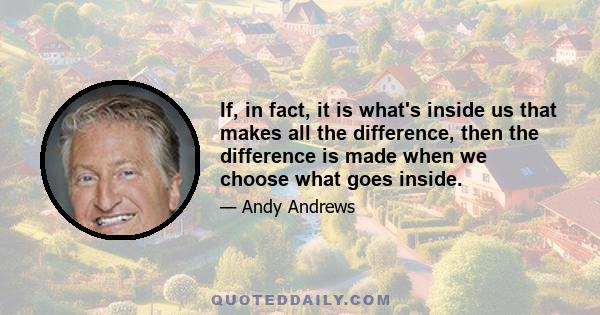 If, in fact, it is what's inside us that makes all the difference, then the difference is made when we choose what goes inside.