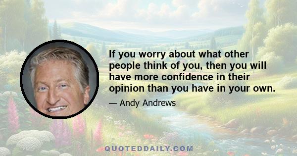 If you worry about what other people think of you, then you will have more confidence in their opinion than you have in your own.