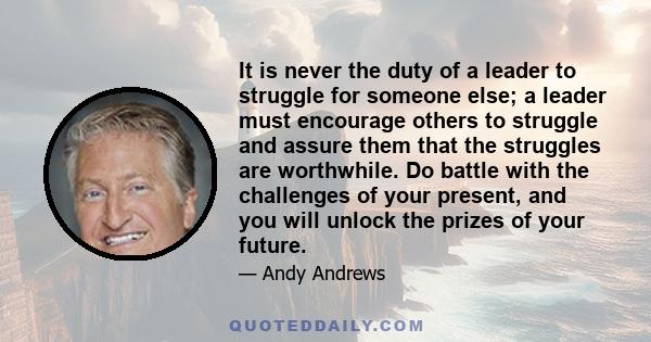 It is never the duty of a leader to struggle for someone else; a leader must encourage others to struggle and assure them that the struggles are worthwhile. Do battle with the challenges of your present, and you will