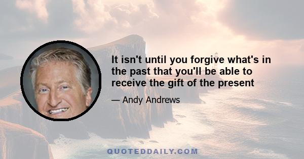 It isn't until you forgive what's in the past that you'll be able to receive the gift of the present