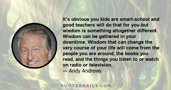 It’s obvious you kids are smart-school and good teachers will do that for you-but wisdom is something altogether different. Wisdom can be gathered in your downtime. Wisdom that can change the very course of your life