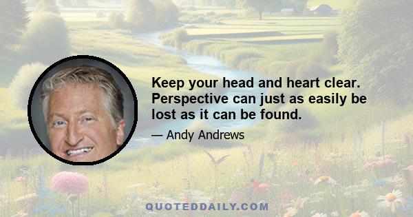 Keep your head and heart clear. Perspective can just as easily be lost as it can be found.