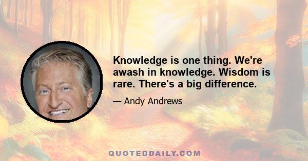 Knowledge is one thing. We're awash in knowledge. Wisdom is rare. There's a big difference.