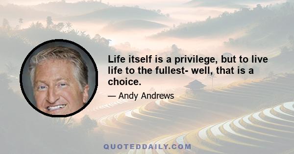 Life itself is a privilege, but to live life to the fullest- well, that is a choice.